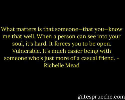 What matters is that someone—that you—know me that well. When a person can see into your soul, it's hard. It forces you to be open. Vulnerable. It's much easier being with someone who's just more of a casual friend. - Richelle Mead
