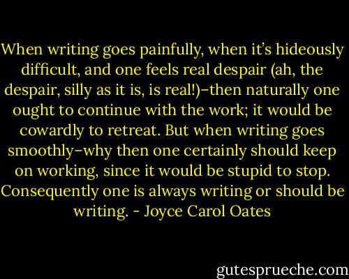 When writing goes painfully, when it’s hideously difficult, and one feels real despair (ah, the despair, silly as it is, is real!)–then naturally one ought to continue with the work; it would be cowardly to retreat. But when writing goes smoothly–why then one certainly should keep on working, since it would be stupid to stop. Consequently one is always writing or should be writing. - Joyce Carol Oates