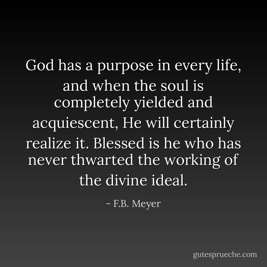 God has a purpose in every life, and when the soul is completely yielded and acquiescent, He will certainly realize it. Blessed is he who has never thwarted the working of the divine ideal. - F.B. Meyer