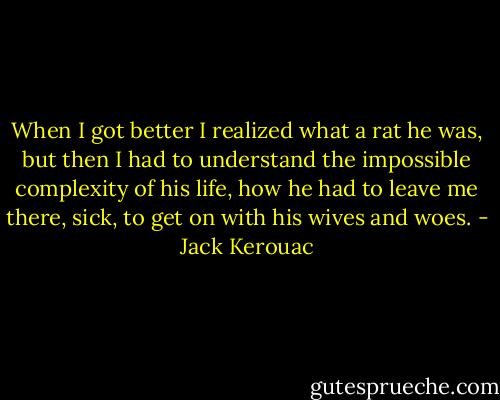 When I got better I realized what a rat he was, but then I had to understand the impossible complexity of his life, how he had to leave me there, sick, to get on with his wives and woes. - Jack Kerouac