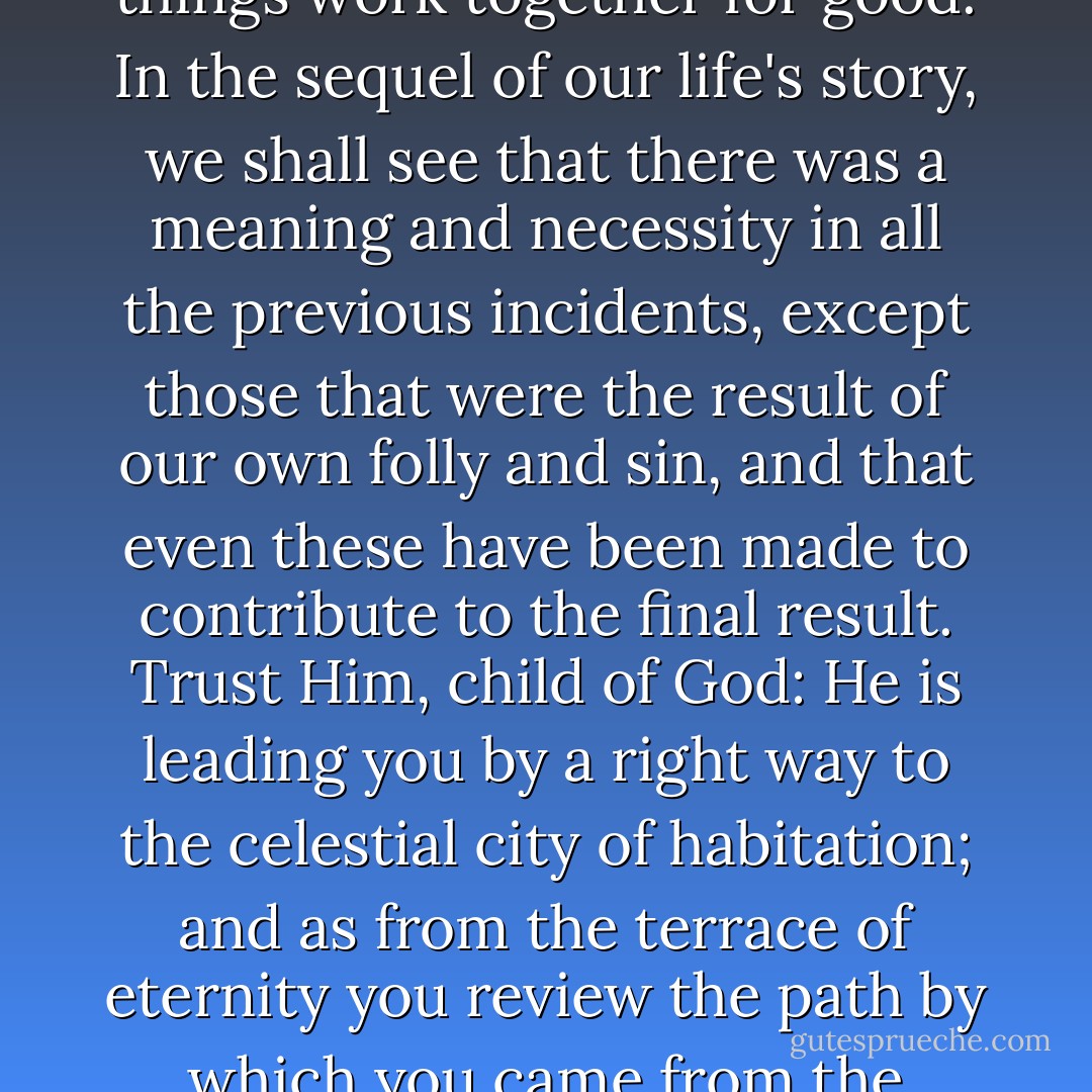 A providence is shaping our ends; a plan is developing in our lives; a supremely wise and loving Being is making all things work together for good. In the sequel of our life's story, we shall see that there was a meaning and necessity in all the previous incidents, except those that were the result of our own folly and sin, and that even these have been made to contribute to the final result. Trust Him, child of God: He is leading you by a right way to the celestial city of habitation; and as from the terrace of eternity you review the path by which you came from the morning-land of childhood, you will confess that He has done all things well. - F.B. Meyer