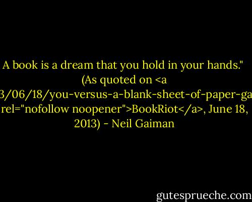 A book is a dream that you hold in your hands."<br /><br />(As quoted on <a href="http://bookriot.com/2013/06/18/you-versus-a-blank-sheet-of-paper-gaiman-on-books-and-writing/" rel="nofollow noopener">BookRiot</a>, June 18, 2013) - Neil Gaiman