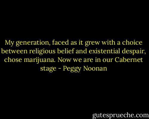 My generation, faced as it grew with a choice between religious belief and existential despair, chose marijuana. Now we are in our Cabernet stage - Peggy Noonan