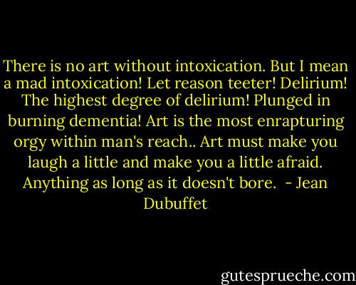 There is no art without intoxication. But I mean a mad intoxication! Let reason teeter! Delirium! The highest degree of delirium! Plunged in burning dementia! Art is the most enrapturing orgy within man's reach.. Art must make you laugh a little and make you a little afraid. Anything as long as it doesn't bore.<br /> - Jean Dubuffet