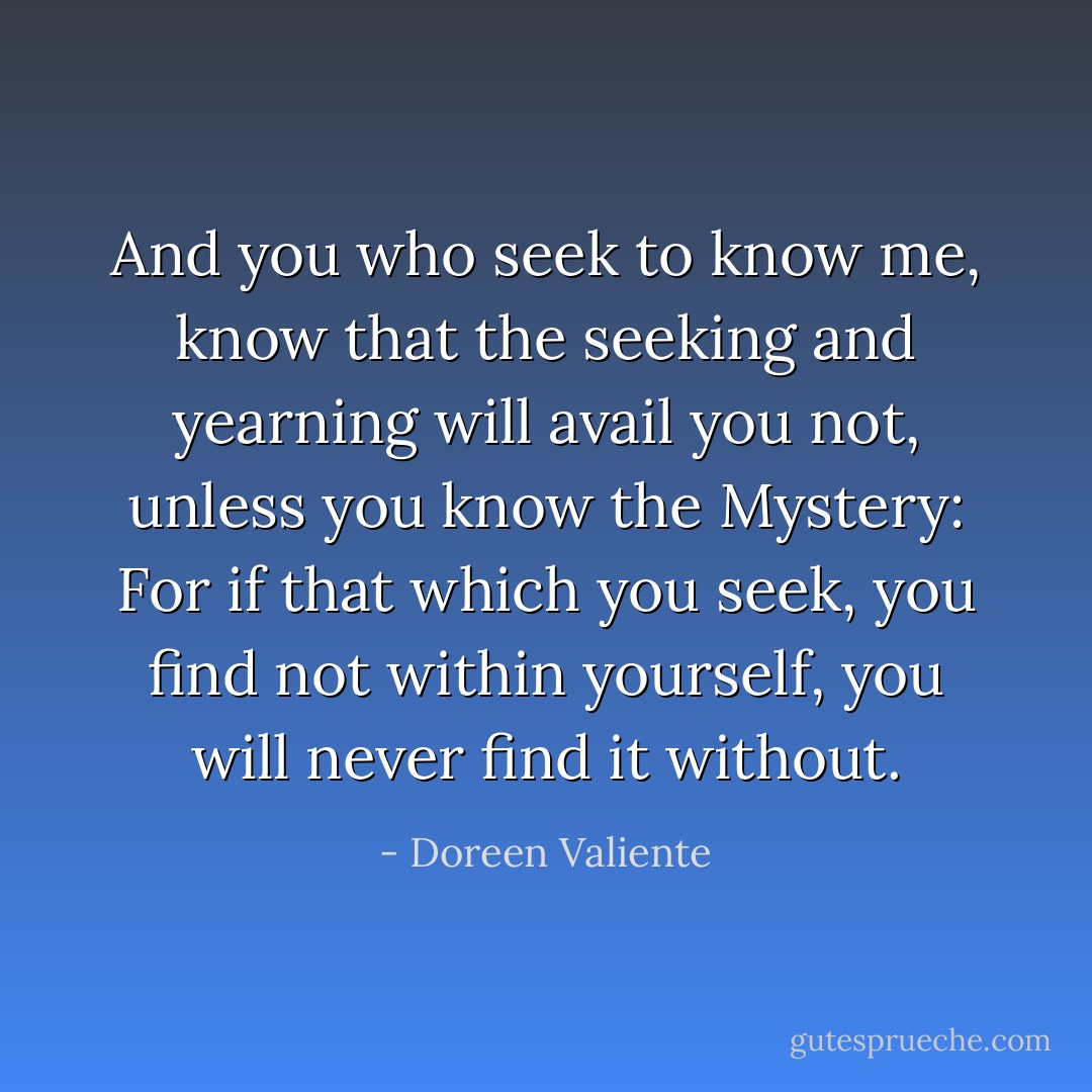 And you who seek to know me,<br />know that the seeking and yearning will avail you not,<br />unless you know the Mystery:<br />For if that which you seek,<br />you find not within yourself, you will never find it without. - Doreen Valiente