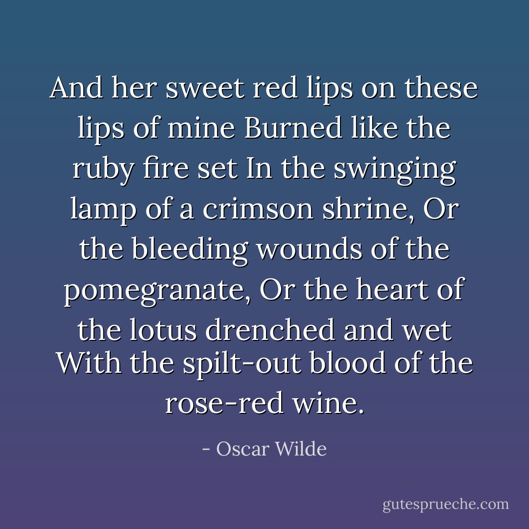 And her sweet red lips on these lips of mine<br />Burned like the ruby fire set<br />In the swinging lamp of a crimson shrine,<br />Or the bleeding wounds of the pomegranate,<br />Or the heart of the lotus drenched and wet<br />With the spilt-out blood of the rose-red wine. - Oscar Wilde