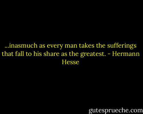 ...inasmuch as every man takes the sufferings that fall to his share as the greatest. - Hermann Hesse