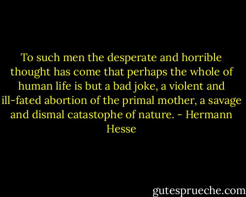 To such men the desperate and horrible thought has come that perhaps the whole of human life is but a bad joke, a violent and ill-fated abortion of the primal mother, a savage and dismal catastophe of nature. - Hermann Hesse