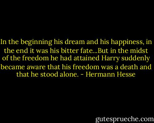 In the beginning his dream and his happiness, in the end it was his bitter fate...But in the midst of the freedom he had attained Harry suddenly became aware that his freedom was a death and that he stood alone. - Hermann Hesse