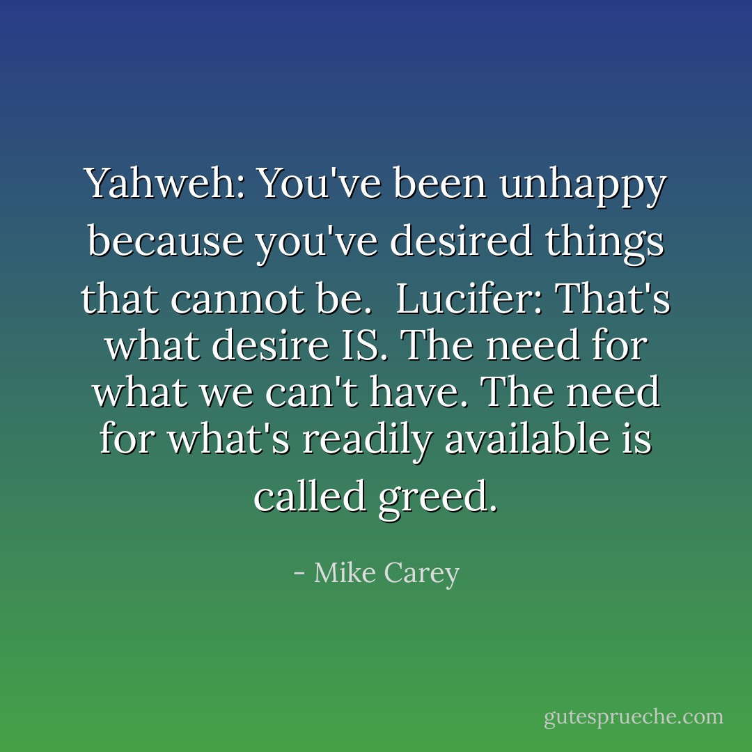 <b>Yahweh:</b> You've been unhappy because you've desired things that cannot be.<br /><br /><b>Lucifer:</b> That's what desire IS. The need for what we can't have. The need for what's readily available is called greed. - Mike Carey
