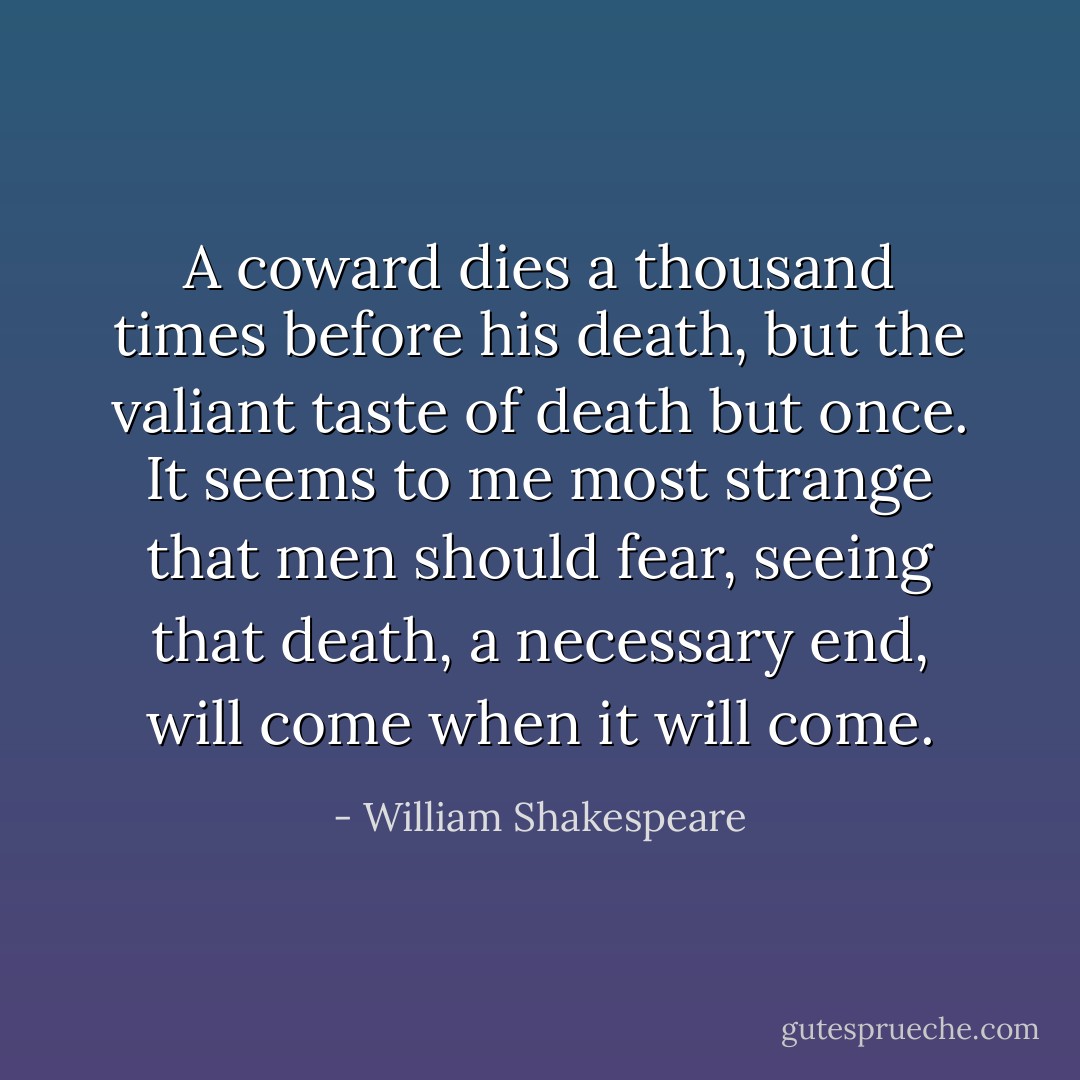 A coward dies a thousand times before his death, but the valiant taste of death but once. It seems to me most strange that men should fear, seeing that death, a necessary end, will come when it will come. - William Shakespeare