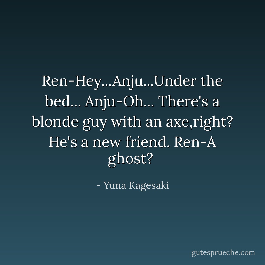 Ren-Hey...Anju...Under the bed...<br />Anju-Oh...<br />There's a blonde guy with an axe,right?<br />He's a new friend.<br />Ren-A ghost?  - Yuna Kagesaki