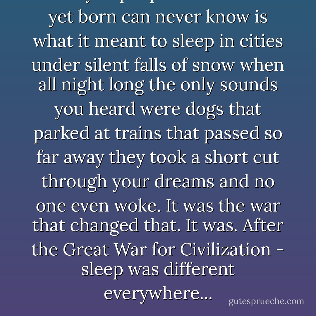 What you people who weren't yet born can never know is what it meant to sleep in cities under silent falls of snow when all night long the only sounds you heard were dogs that parked at trains that passed so far away they took a short cut through your dreams and no one even woke. It was the war that changed that. It was. After the Great War for Civilization - sleep was different everywhere... - Timothy Findley