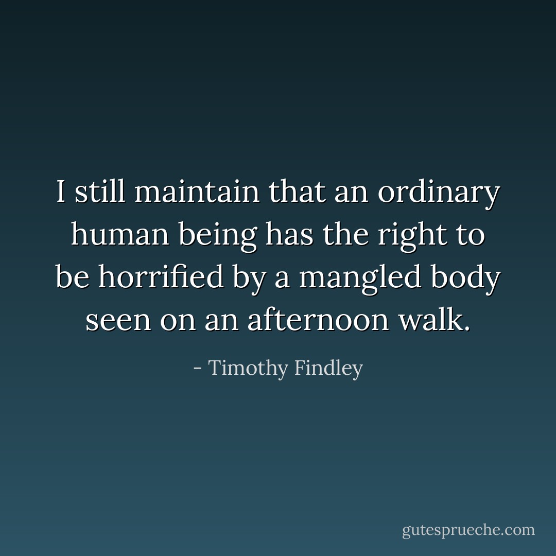 I still maintain that an ordinary human being has the right to be horrified by a mangled body seen on an afternoon walk. - Timothy Findley