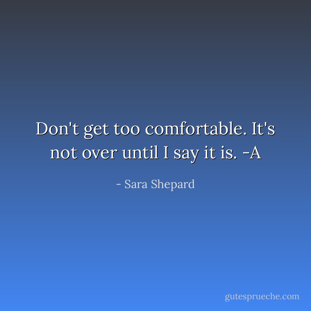 Don't get too comfortable. It's not over until I say it is. -A - Sara Shepard