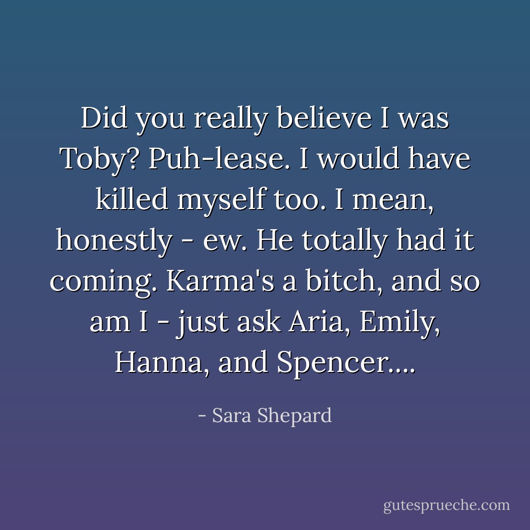 Did you really believe I was Toby? Puh-lease. I would have killed myself too. I mean, honestly - ew. He totally had it coming. Karma's a bitch, and so am I - just ask Aria, Emily, Hanna, and Spencer.... - Sara Shepard