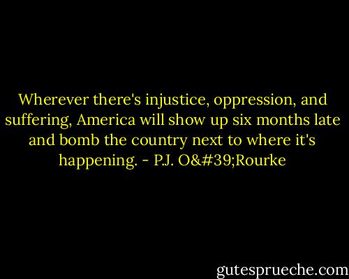 Wherever there's injustice, oppression, and suffering, America will show up six months late and bomb the country next to where it's happening. - P.J. O'Rourke