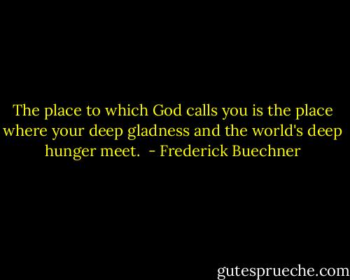 The place to which God calls you is the place where your deep gladness and the world's deep hunger meet.<br /> - Frederick Buechner
