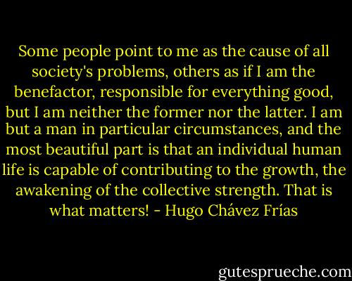 Some people point to me as the cause of all society's problems, others as if I am the benefactor, responsible for everything good, but I am neither the former nor the latter. I am but a man in particular circumstances, and the most beautiful part is that an individual human life is capable of contributing to the growth, the awakening of the collective strength. That is what matters! - Hugo Chávez Frías
