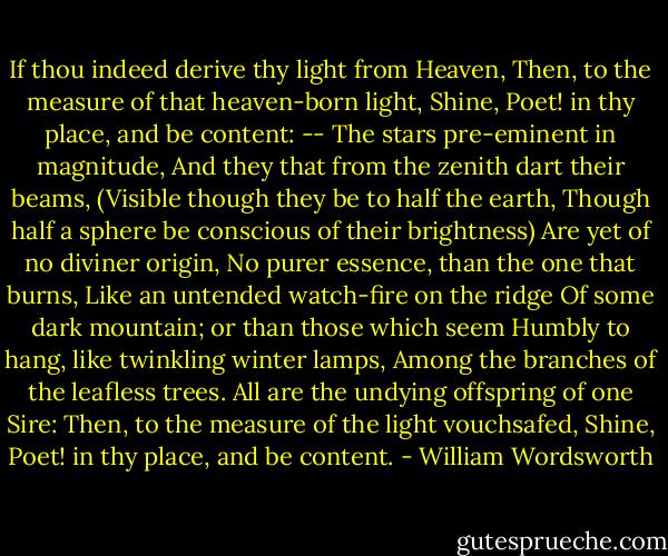 If thou indeed derive thy light from Heaven,<br />Then, to the measure of that heaven-born light,<br />Shine, Poet! in thy place, and be content: --<br />The stars pre-eminent in magnitude,<br />And they that from the zenith dart their beams,<br />(Visible though they be to half the earth,<br />Though half a sphere be conscious of their brightness)<br />Are yet of no diviner origin,<br />No purer essence, than the one that burns,<br />Like an untended watch-fire on the ridge<br />Of some dark mountain; or than those which seem<br />Humbly to hang, like twinkling winter lamps,<br />Among the branches of the leafless trees.<br />All are the undying offspring of one Sire:<br />Then, to the measure of the light vouchsafed,<br />Shine, Poet! in thy place, and be content. - William Wordsworth