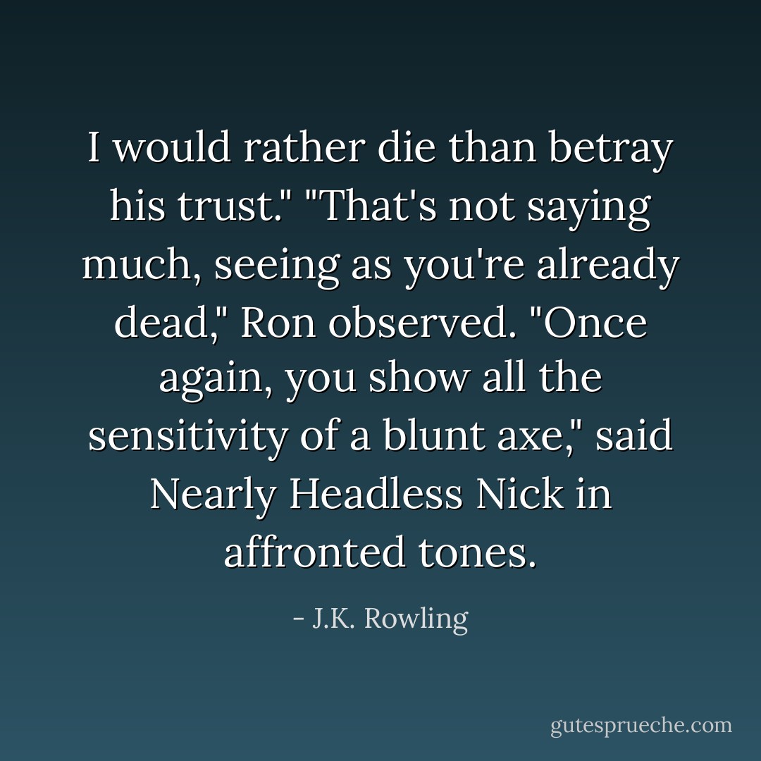 I would rather die than betray his trust."<br />"That's not saying much, seeing as you're already dead," Ron observed.<br />"Once again, you show all the sensitivity of a blunt axe," said Nearly Headless Nick in affronted tones. - J.K. Rowling