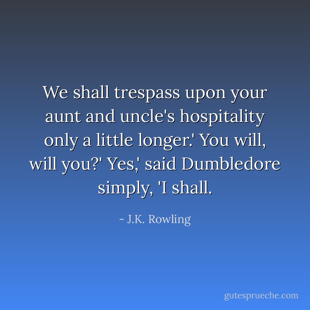 We shall trespass upon your aunt and uncle's hospitality only a little longer.'<br />You will, will you?'<br />Yes,' said Dumbledore simply, 'I shall. - J.K. Rowling