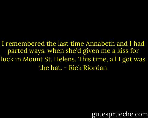 I remembered the last time Annabeth and I had parted ways, when she'd given me a kiss for luck in Mount St. Helens. This time, all I got was the hat. - Rick Riordan