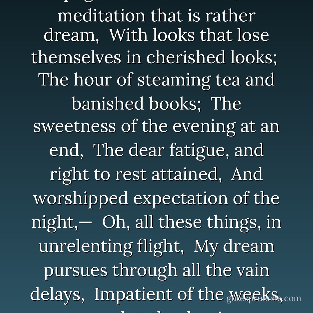 The rosy hearth, the lamplight's narrow beam,<br /> The meditation that is rather dream,<br /> With looks that lose themselves in cherished looks;<br /> The hour of steaming tea and banished books;<br /> The sweetness of the evening at an end,<br /> The dear fatigue, and right to rest attained,<br /> And worshipped expectation of the night,—<br /> Oh, all these things, in unrelenting flight,<br /> My dream pursues through all the vain delays,<br /> Impatient of the weeks, mad at the days! - Paul Verlaine