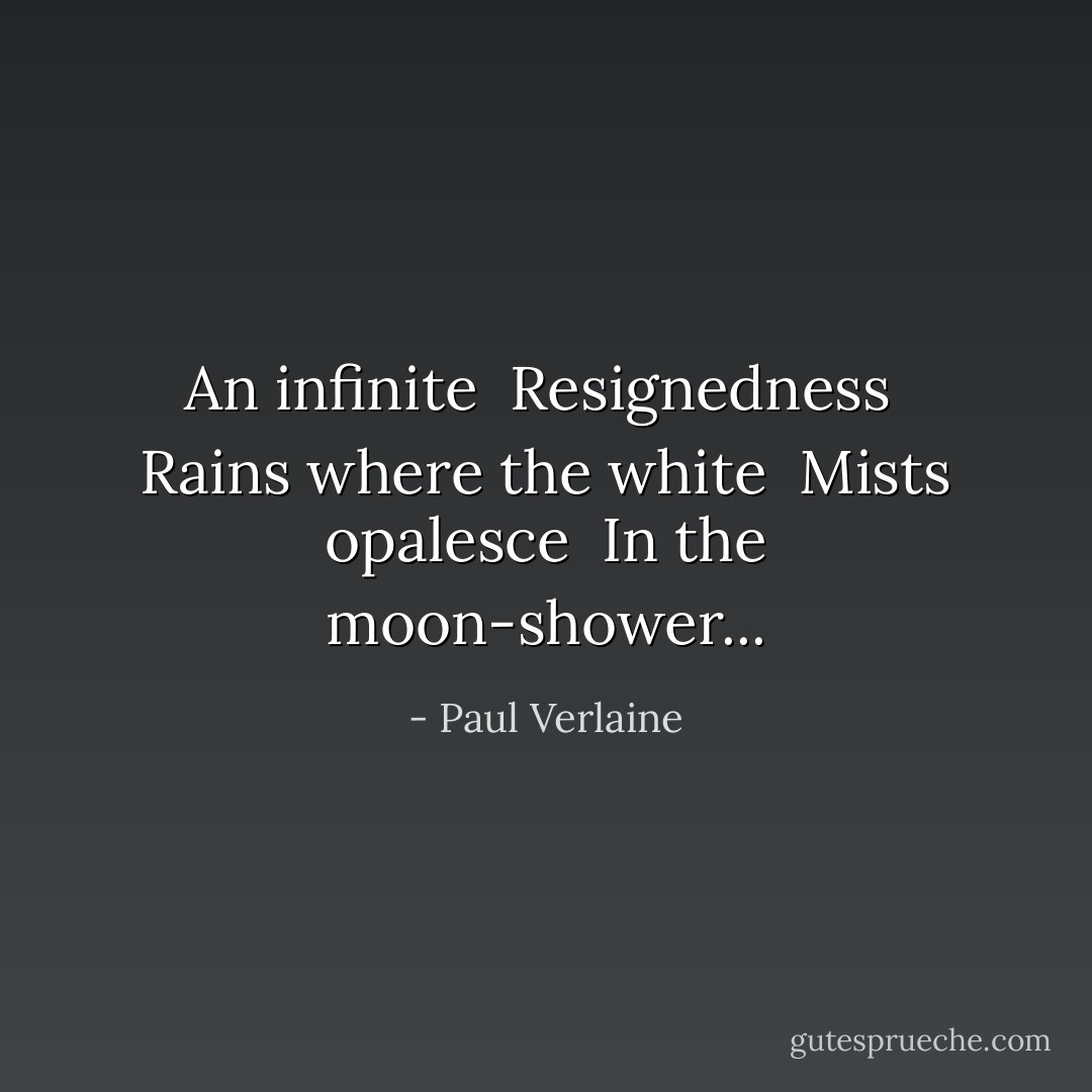 An infinite<br /> Resignedness<br /> Rains where the white<br /> Mists opalesce<br /> In the moon-shower... - Paul Verlaine
