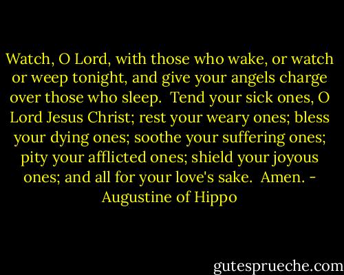 Watch, O Lord,<br />with those who wake,<br />or watch or weep tonight,<br />and give your angels charge<br />over those who sleep.<br /><br />Tend your sick ones,<br />O Lord Jesus Christ;<br />rest your weary ones;<br />bless your dying ones;<br />soothe your suffering ones;<br />pity your afflicted ones;<br />shield your joyous ones;<br />and all for your love's sake.<br /><br />Amen. - Augustine of Hippo