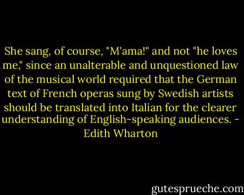 She sang, of course, "M'ama!" and not "he loves me," since an unalterable and unquestioned law of the musical world required that the German text of French operas sung by Swedish artists should be translated into Italian for the clearer understanding of English-speaking audiences. - Edith Wharton