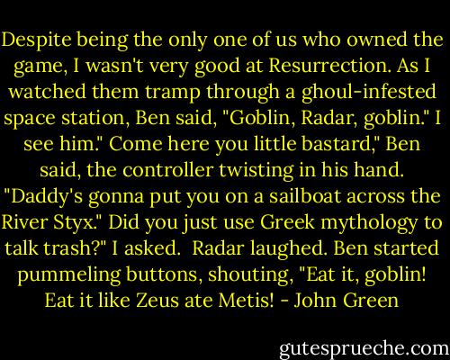 Despite being the only one of us who owned the game, I wasn't very good at Resurrection. As I watched them tramp through a ghoul-infested space station, Ben said, "Goblin, Radar, goblin."<br />I see him."<br />Come here you little bastard," Ben said, the controller twisting in his hand. "Daddy's gonna put you on a sailboat across the River Styx."<br />Did you just use Greek mythology to talk trash?" I asked. <br />Radar laughed. Ben started pummeling buttons, shouting, "Eat it, goblin! Eat it like Zeus ate Metis! - John Green