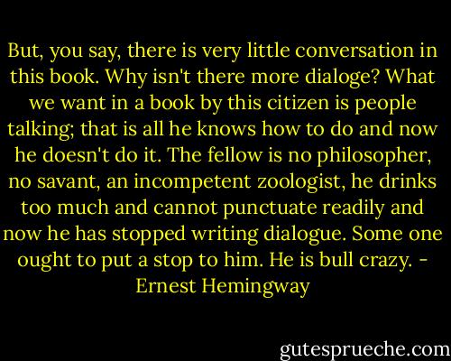 But, you say, there is very little conversation in this book. Why isn't there more dialoge? What we want in a book by this citizen is people talking; that is all he knows how to do and now he doesn't do it. The fellow is no philosopher, no savant, an incompetent zoologist, he drinks too much and cannot punctuate readily and now he has stopped writing dialogue. Some one ought to put a stop to him. He is bull crazy. - Ernest Hemingway