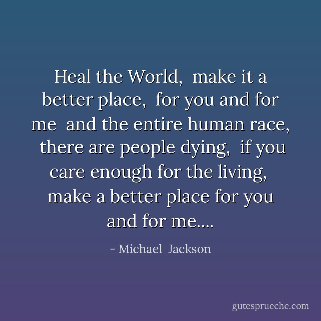 Heal the World, <br />make it a better place, <br />for you and for me <br />and the entire human race, <br />there are people dying, <br />if you care enough for the living, <br />make a better place for you and for me.... - Michael  Jackson