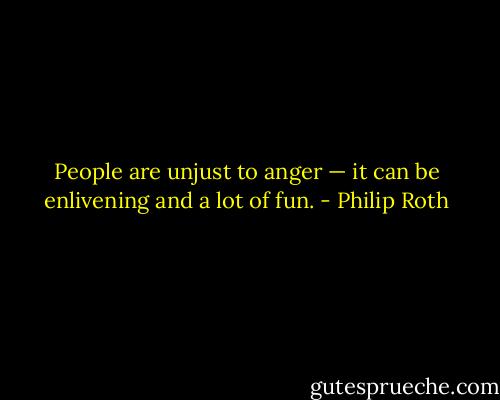 People are unjust to anger — it can be enlivening and a lot of fun. - Philip Roth