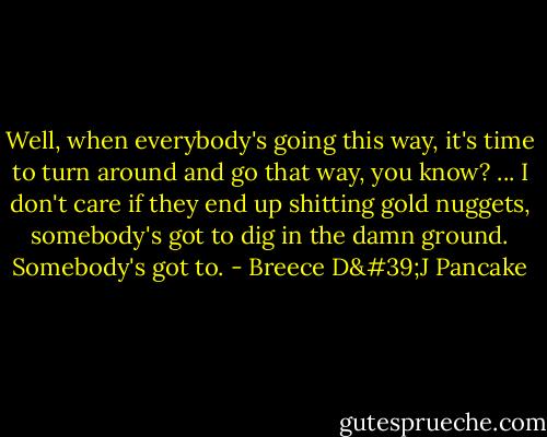 Well, when everybody's going this way, it's time to turn around and go that way, you know? ... I don't care if they end up shitting gold nuggets, somebody's got to dig in the damn ground. Somebody's got to. - Breece D'J Pancake