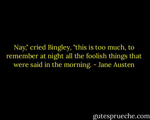 Nay," cried Bingley, "this is too much, to remember at night all the foolish things that were said in the morning. - Jane Austen