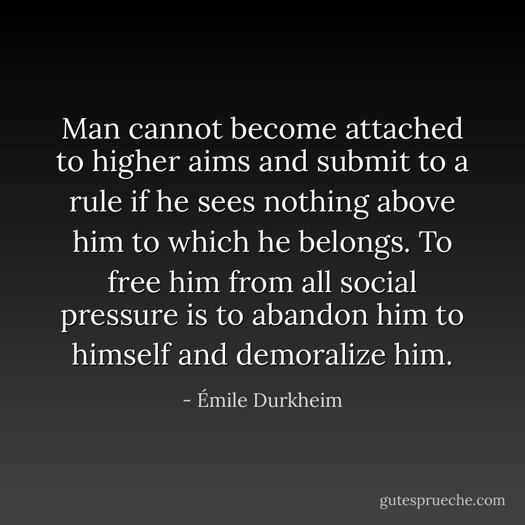 Man cannot become attached to higher aims and submit to a rule if he sees nothing above him to which he belongs. To free him from all social pressure is to abandon him to himself and demoralize him. - Émile Durkheim
