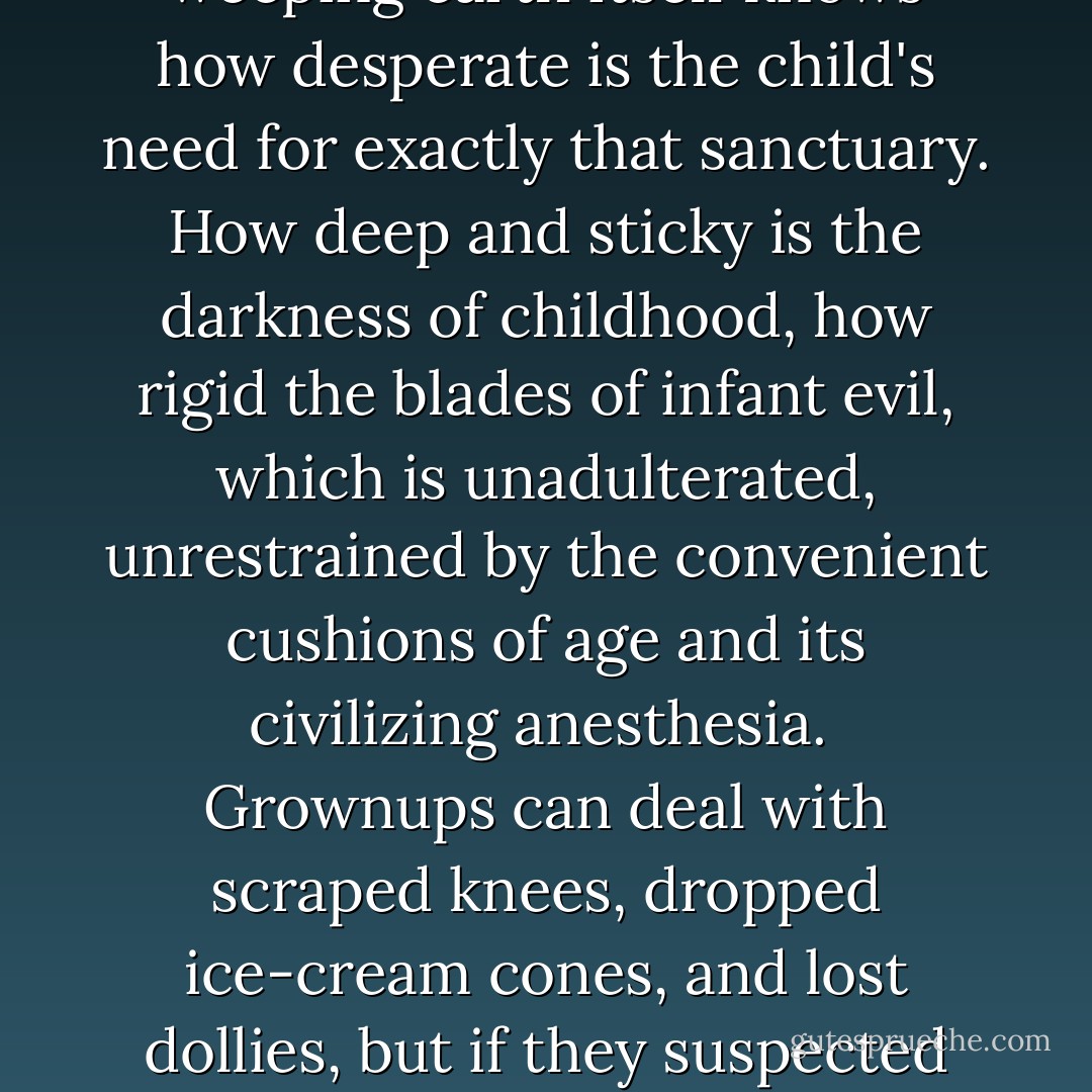 The child, screaming for refuge, senses how feeble a shelter the twig hut of grown-up awareness is. They claim strength, these parents, and complete sanctuary. The weeping earth itself knows how desperate is the child's need for exactly that sanctuary. How deep and sticky is the darkness of childhood, how rigid the blades of infant evil, which is unadulterated, unrestrained by the convenient cushions of age and its civilizing anesthesia. <br />Grownups can deal with scraped knees, dropped ice-cream cones, and lost dollies, but if they suspected the real reasons we cry they would fling us out of their arms in horrified revulsion. Yet we are small and as terrified as we are terrifying in our ferocious appetites. - Katherine Dunn