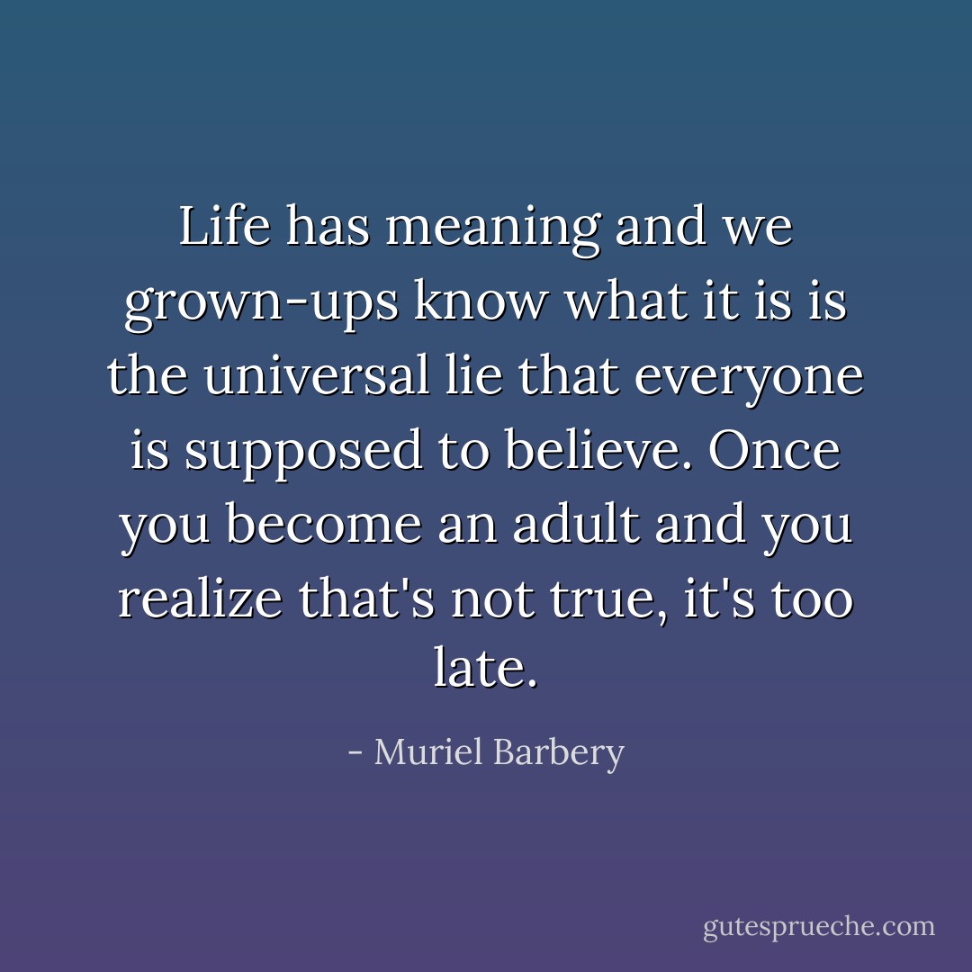 <i>Life has meaning and we grown-ups know what it is</i> is the universal lie that everyone is supposed to believe. Once you become an adult and you realize that's not true, it's too late. - Muriel Barbery