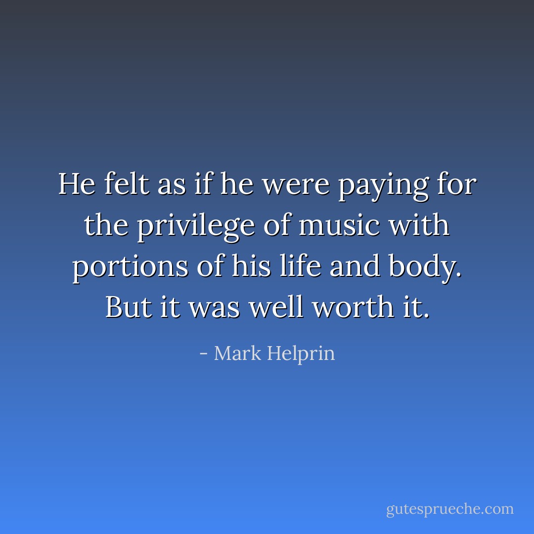 He felt as if he were paying for the privilege of music with portions of his life and body. But it was well worth it. - Mark Helprin