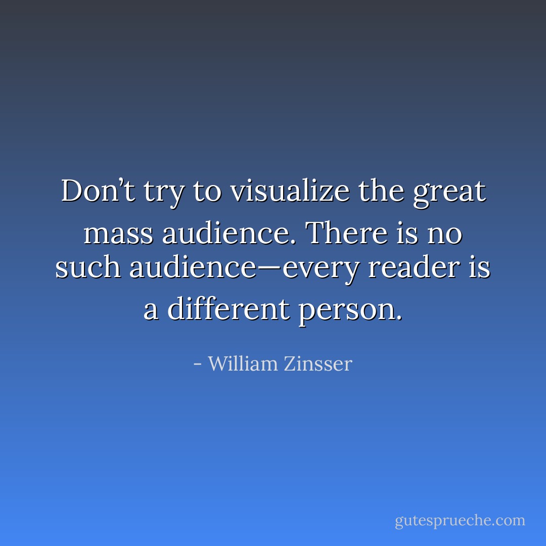 Don’t try to visualize the great mass audience. There is no such audience—every reader is a different person. - William Zinsser