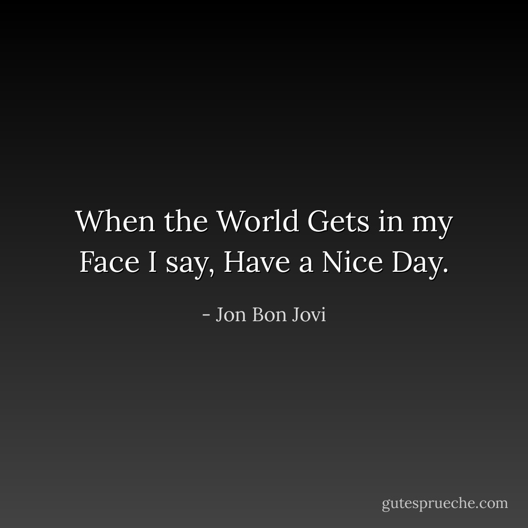 When the World Gets in my Face I say,<br />Have a Nice Day. - Jon Bon Jovi