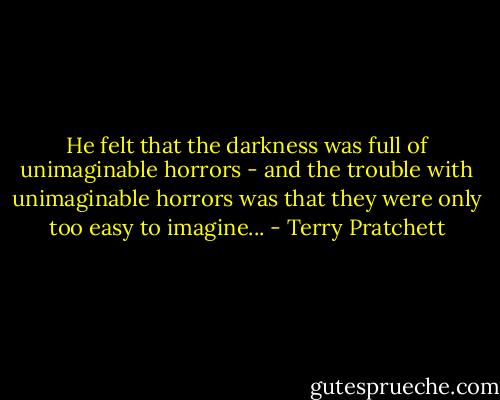 He felt that the darkness was full of unimaginable horrors - and the trouble with unimaginable horrors was that they were only too easy to imagine... - Terry Pratchett