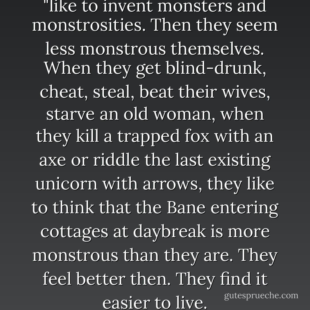 People," Geralt turned his head, "like to invent monsters and monstrosities. Then they seem less monstrous themselves. When they get blind-drunk, cheat, steal, beat their wives, starve an old woman, when they kill a trapped fox with an axe or riddle the last existing unicorn with arrows, they like to think that the Bane entering cottages at daybreak is more monstrous than they are. They feel better then. They find it easier to live. - Andrzej Sapkowski