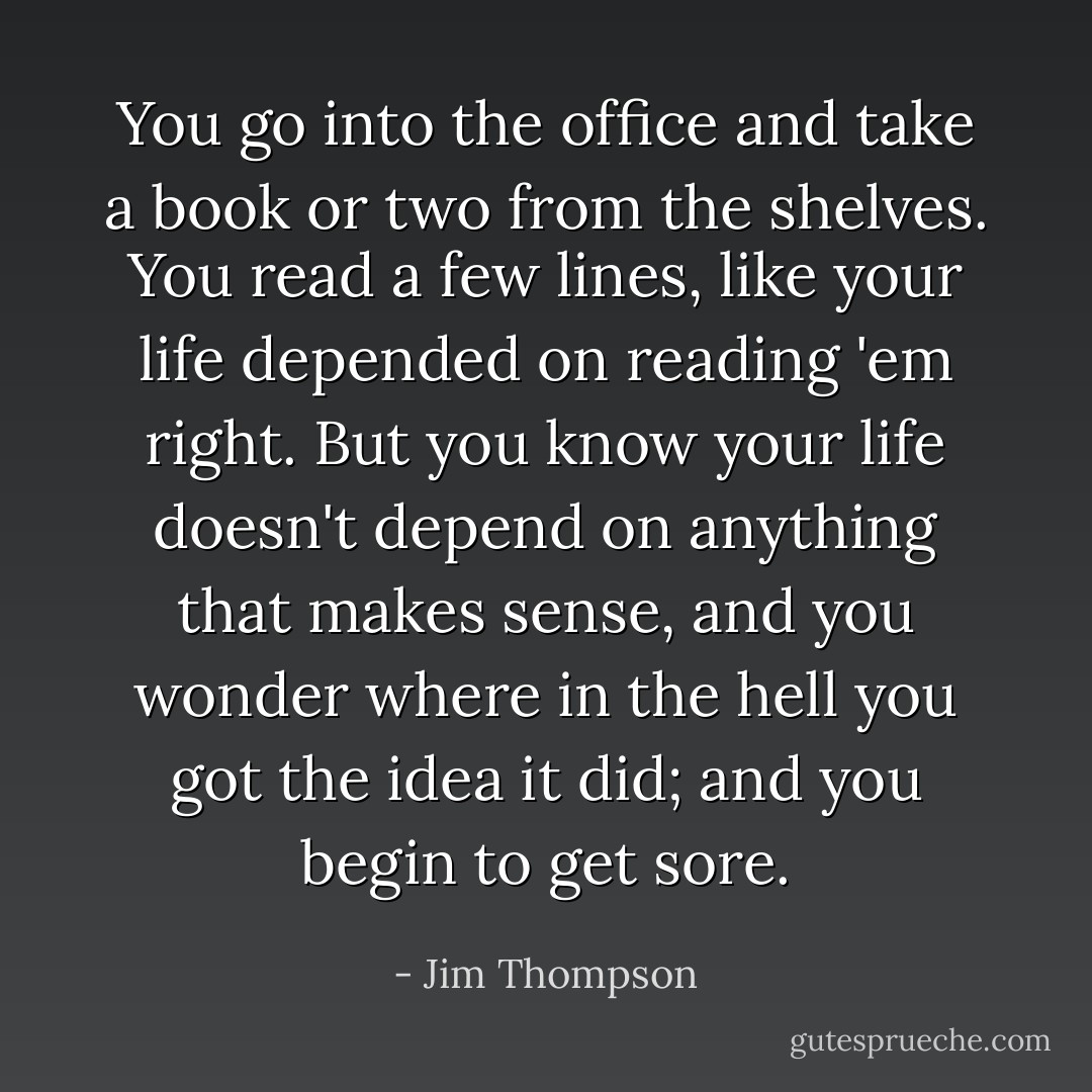 You go into the office and take a book or two from the shelves. You read a few lines, like your life depended on reading 'em right. But you know your life doesn't depend on anything that makes sense, and you wonder where in the hell you got the idea it did; and you begin to get sore. - Jim Thompson