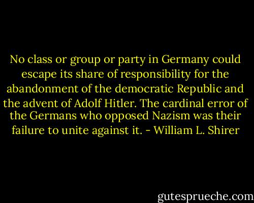 No class or group or party in Germany could escape its share of responsibility for the abandonment of the democratic Republic and the advent of Adolf Hitler. The cardinal error of the Germans who opposed Nazism was their failure to unite against it. - William L. Shirer