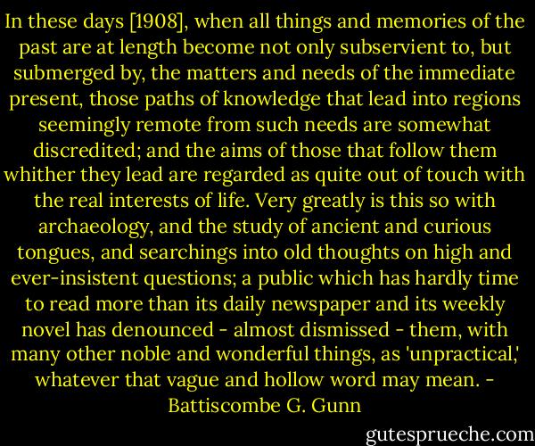 In these days [1908], when all things and memories of the past are at length become not only subservient to, but submerged by, the matters and needs of the immediate present, those paths of knowledge that lead into regions seemingly remote from such needs are somewhat discredited; and the aims of those that follow them whither they lead are regarded as quite out of touch with the real interests of life. Very greatly is this so with archaeology, and the study of ancient and curious tongues, and searchings into old thoughts on high and ever-insistent questions; a public which has hardly time to read more than its daily newspaper and its weekly novel has denounced - almost dismissed - them, with many other noble and wonderful things, as 'unpractical,' whatever that vague and hollow word may mean. - Battiscombe G. Gunn