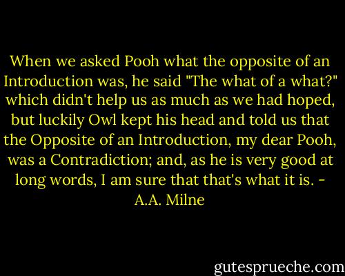 When we asked Pooh what the opposite of an Introduction was, he said "The what of a what?" which didn't help us as much as we had hoped, but luckily Owl kept his head and told us that the Opposite of an Introduction, my dear Pooh, was a Contradiction; and, as he is very good at long words, I am sure that that's what it is. - A.A. Milne