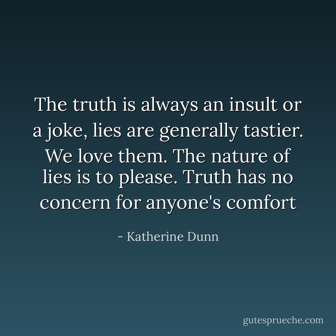 The truth is always an insult or a joke, lies are generally tastier. We love them. The nature of lies is to please. Truth has no concern for anyone's comfort - Katherine Dunn